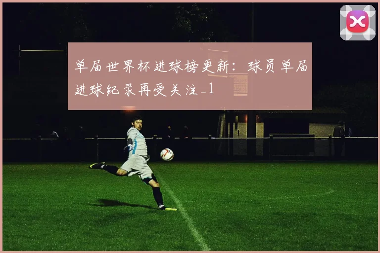 单届世界杯进球榜更新:球员单届进球纪录再受关注_1