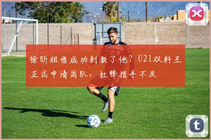 徐昕租借成功刺激了他?U21双料王正式申请离队,杜锋措手不及